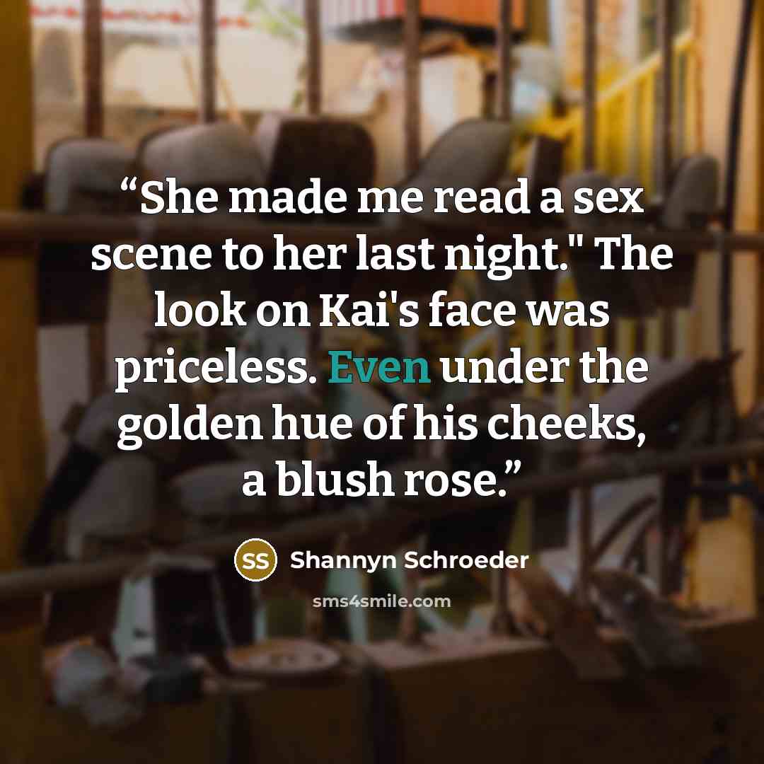 “She made me read a sex scene to her last night." The look on Kai's face was priceless. Even under the golden hue of his cheeks, a blush rose.” quote by Shannyn Schroeder