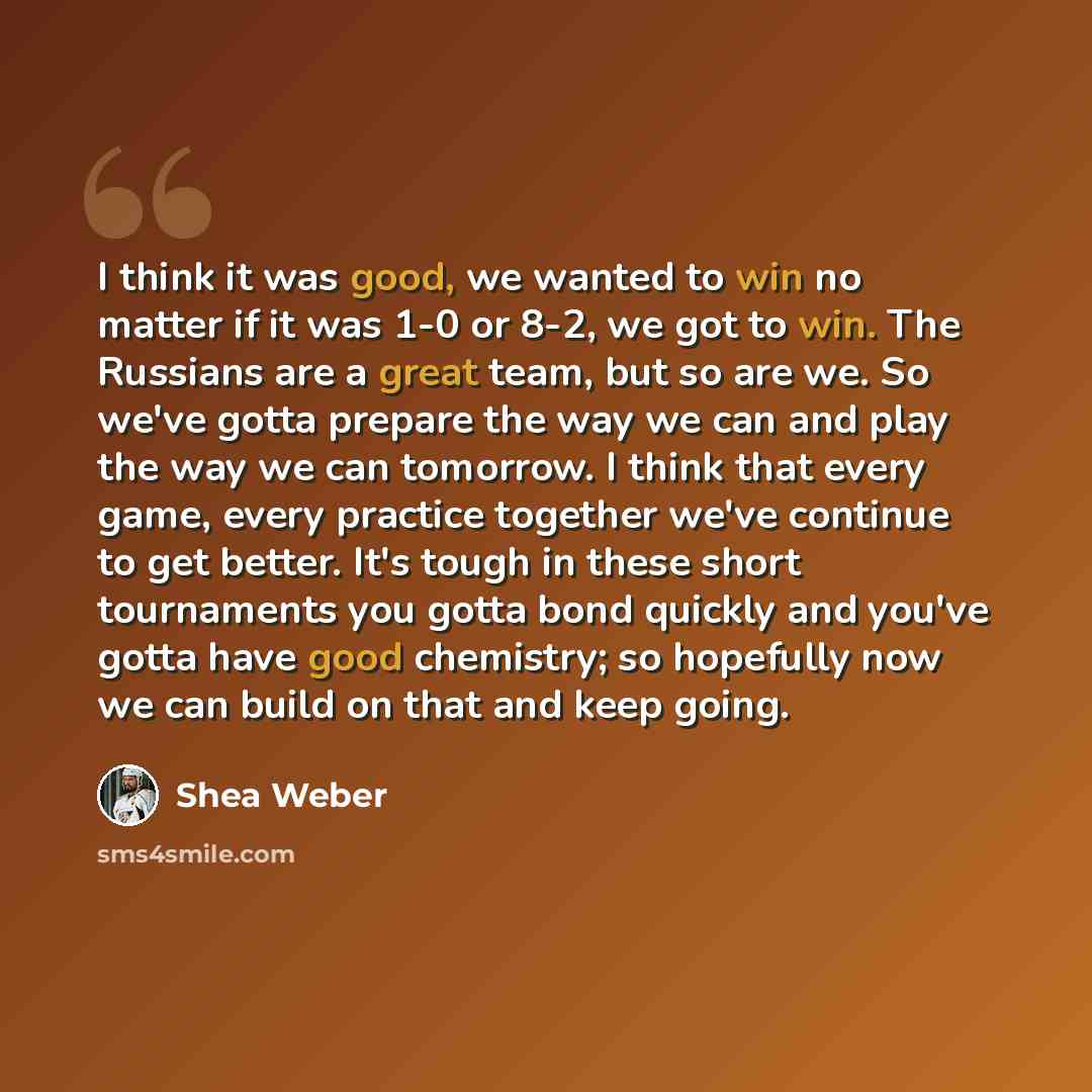“I think it was good, we wanted to win no matter if it was 1-0 or 8-2, we got to win. The Russians are a great team, but so are we. So we've gotta prepare the way we can and play the way we can tomorrow. I think that every game, every practice together we've continue to get better. It's tough in…” quote by Shea Weber