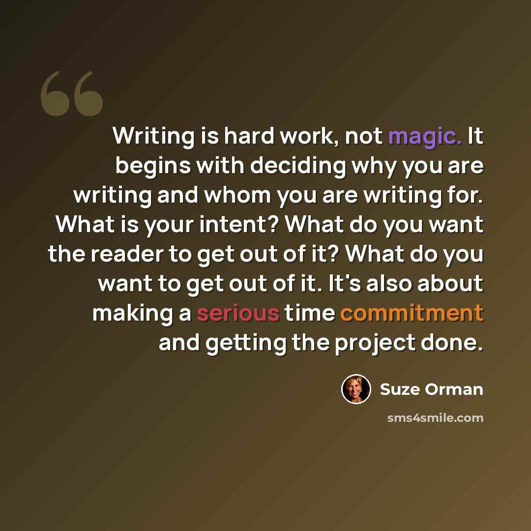 “Writing is hard work, not magic. It begins with deciding why you are writing and whom you are writing for. What is your intent? What do you want the reader to get out of it? What do you want to get out of it. It's also about making a serious time commitment and getting the project done.” quote by Suze Orman