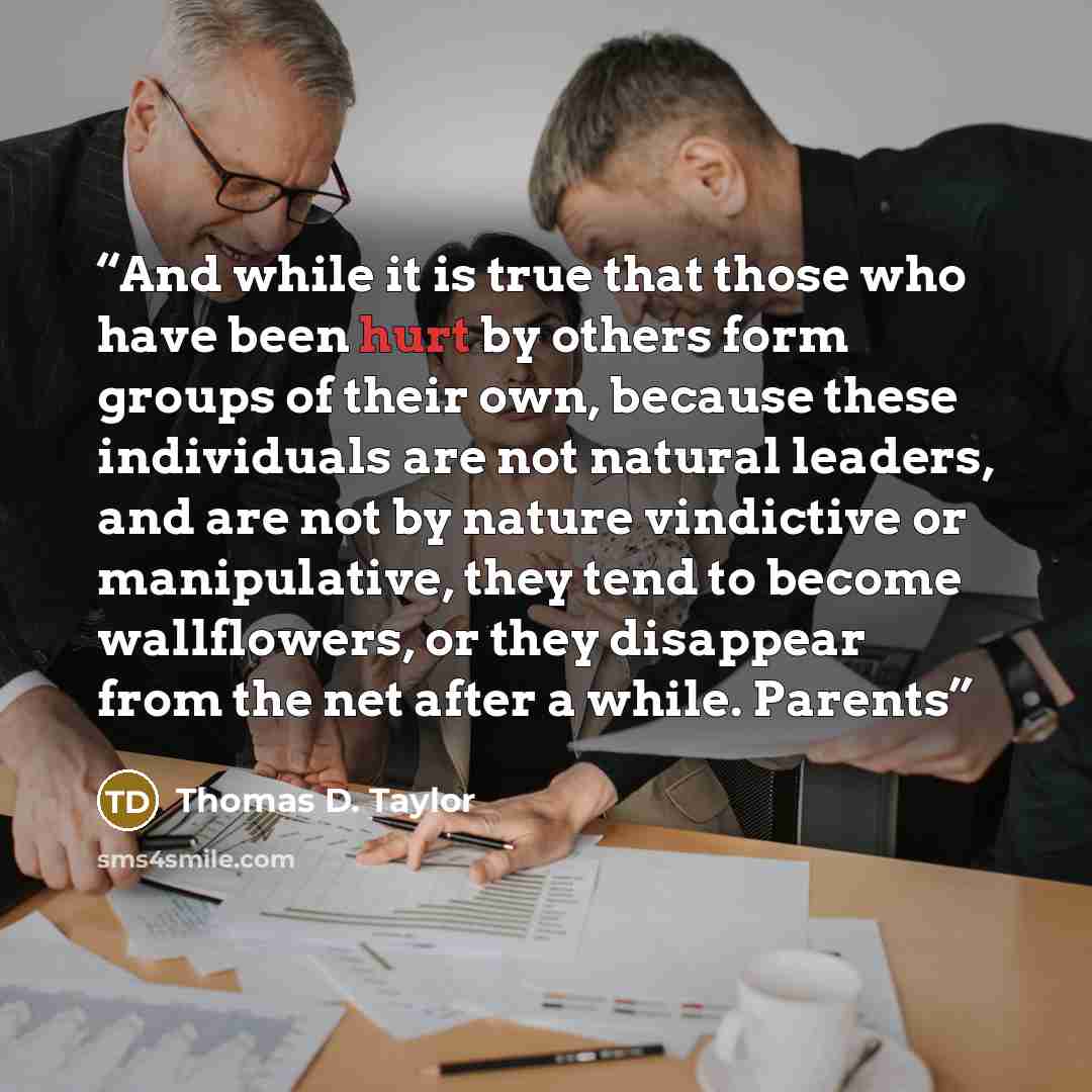“And while it is true that those who have been hurt by others form groups of their own, because these individuals are not natural leaders, and are not by nature vindictive or manipulative, they tend to become wallflowers, or they disappear from the net after a while. Parents” quote by Thomas D. Taylor