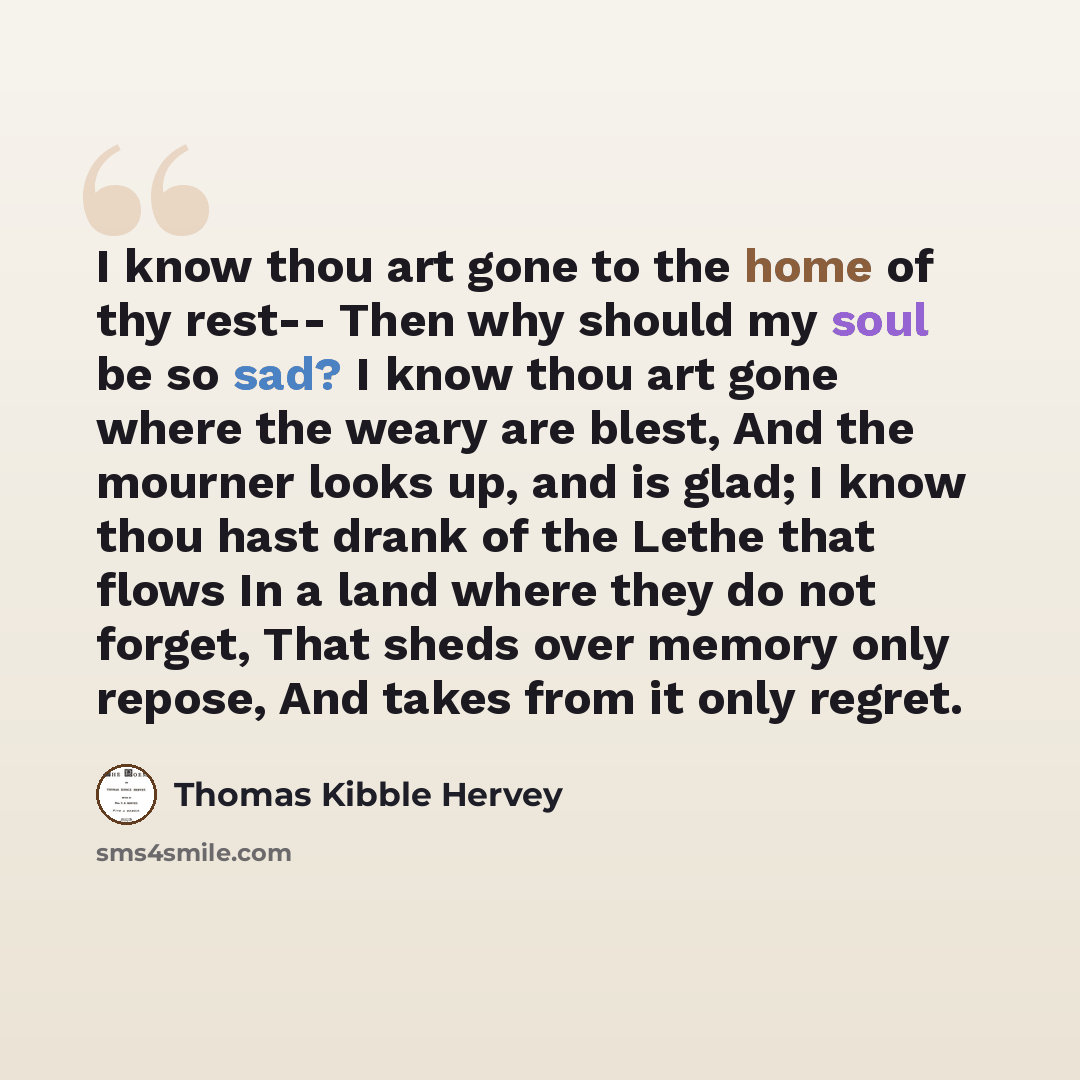 “I know thou art gone to the home of thy rest-- Then why should my soul be so sad? I know thou art gone where the weary are blest, And the mourner looks up, and is glad; I know thou hast drank of the Lethe that flows In a land where they do not forget, That sheds over memory only repose, And takes…” quote by Thomas Kibble Hervey