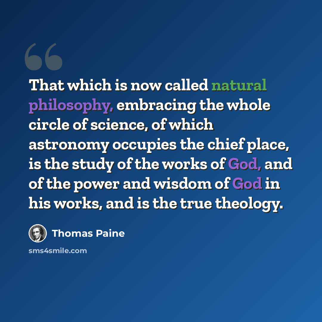“That which is now called natural philosophy, embracing the whole circle of science, of which astronomy occupies the chief place, is the study of the works of God, and of the power and wisdom of God in his works, and is the true theology.” quote by Thomas Paine