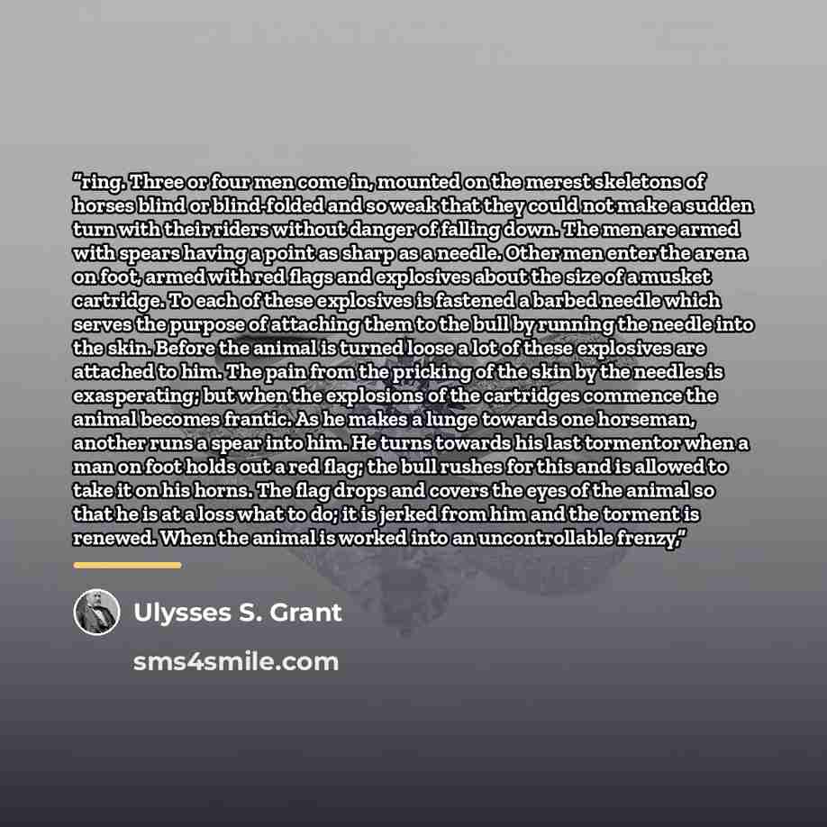 “ring. Three or four men come in, mounted on the merest skeletons of horses blind or blind-folded and so weak that they could not make a sudden turn with their riders without danger of falling down. The men are armed with spears having a point as sharp as a needle. Other men enter the arena on…” quote by Ulysses S. Grant