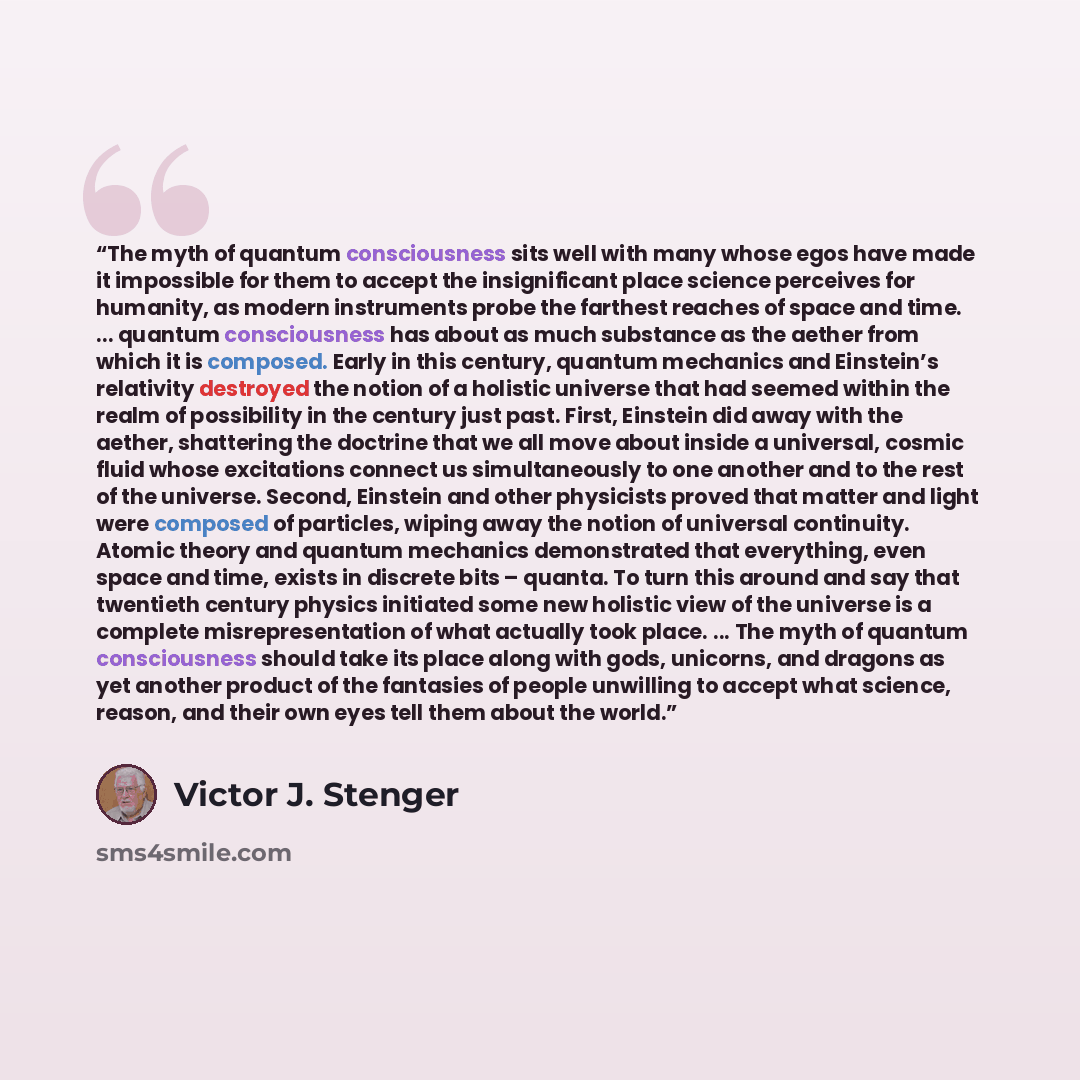 “The myth of quantum consciousness sits well with many whose egos have made it impossible for them to accept the insignificant place science perceives for humanity, as modern instruments probe the farthest reaches of space and time. ... quantum consciousness has about as much substance as the…” quote by Victor J. Stenger