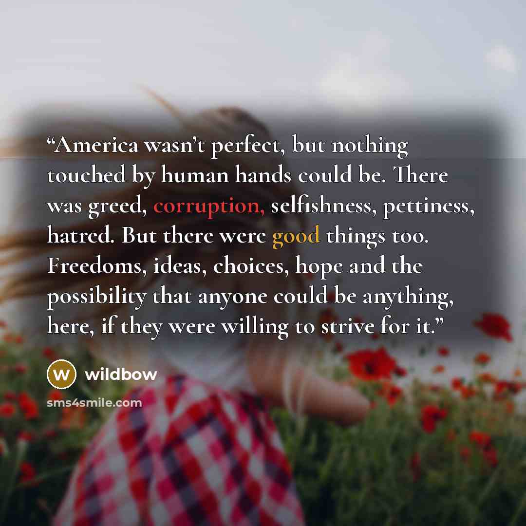 “America wasn’t perfect, but nothing touched by human hands could be. There was greed, corruption, selfishness, pettiness, hatred. But there were good things too. Freedoms, ideas, choices, hope and the possibility that anyone could be anything, here, if they were willing to strive for it.” quote by wildbow