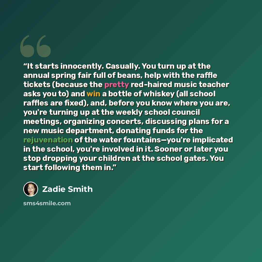 “It starts innocently. Casually. You turn up at the annual spring fair full of beans, help with the raffle tickets (because the pretty red-haired music teacher asks you to) and win a bottle of whiskey (all school raffles are fixed), and, before you know where you are, you're turning up at the…” quote by Zadie Smith