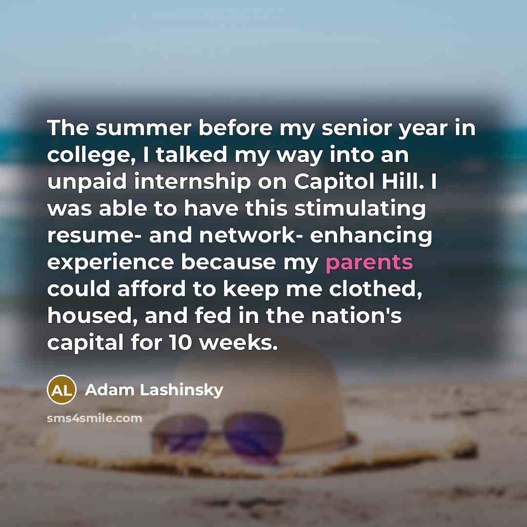 “The summer before my senior year in college, I talked my way into an unpaid internship on Capitol Hill. I was able to have this stimulating resume- and network- enhancing experience because my parents could afford to keep me clothed, housed, and fed in the nation's capital for 10 weeks.” quote by Adam Lashinsky