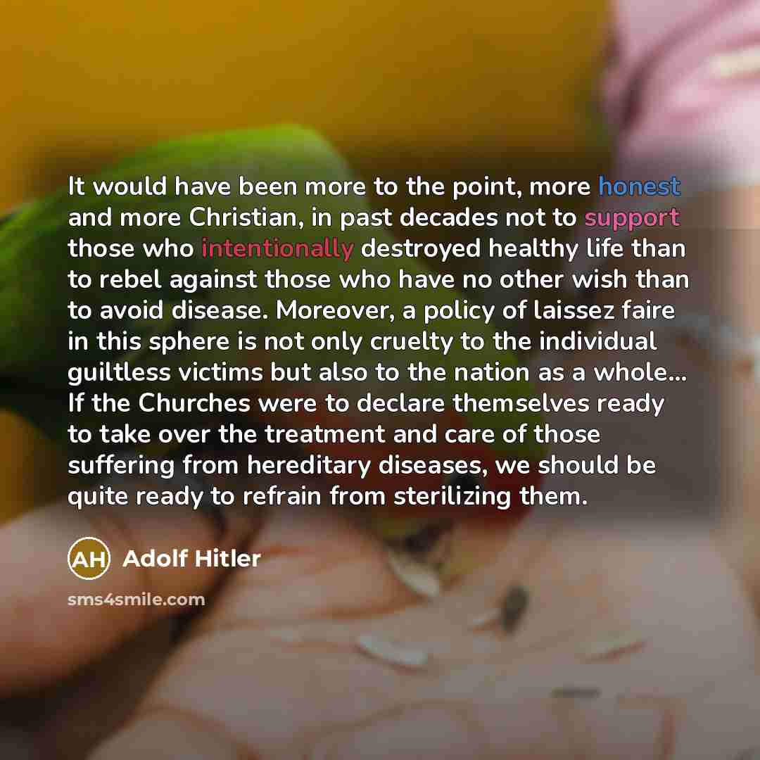 “It would have been more to the point, more honest and more Christian, in past decades not to support those who intentionally destroyed healthy life than to rebel against those who have no other wish than to avoid disease. Moreover, a policy of laissez faire in this sphere is not only cruelty to…” quote by Adolf Hitler
