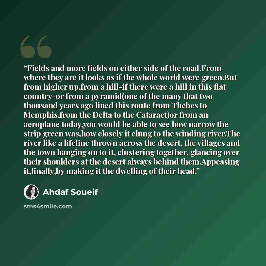 “Fields and more fields on either side of the road.From where they are it looks as if the whole world were green.But from higher up,from a hill-if there were a hill in this flat country-or from a pyramid(one of the many that two thousand years ago lined this route from Thebes to Memphis,from the…” quote by Ahdaf Soueif