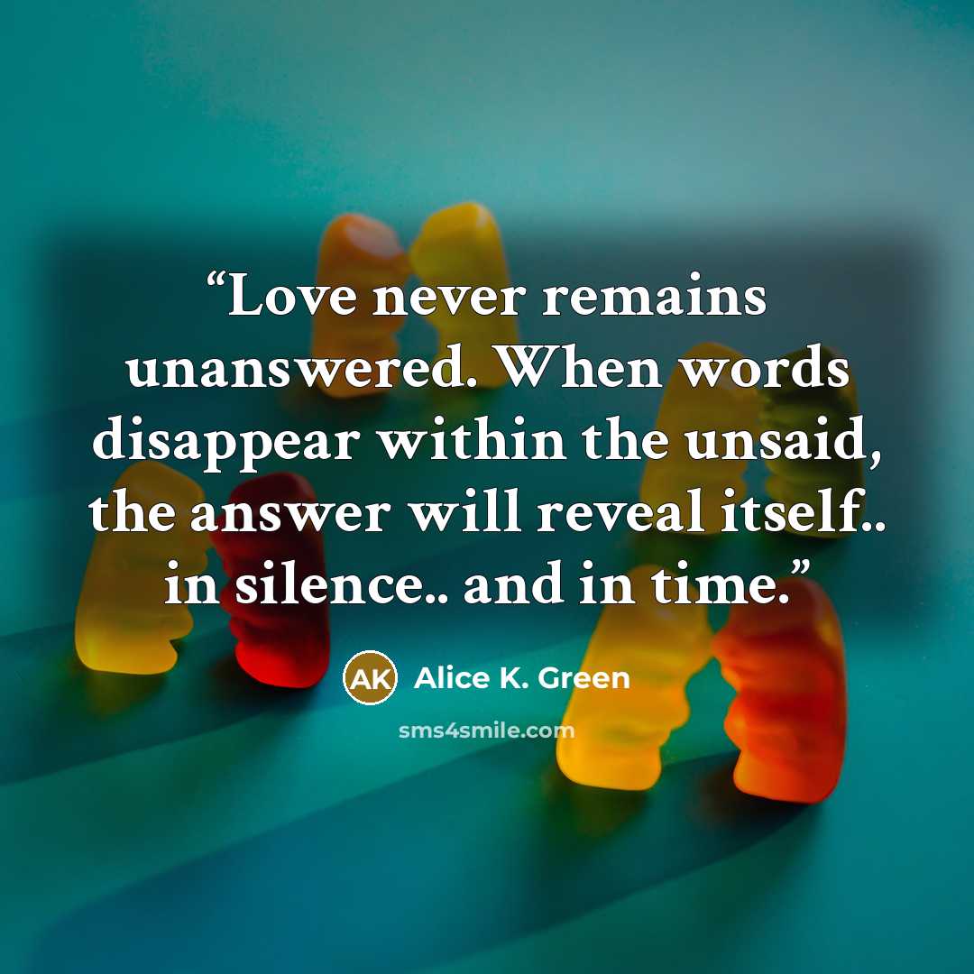 “Love never remains unanswered. When words disappear within the unsaid, the answer will reveal itself.. in silence.. and in time.” quote by Alice K. Green