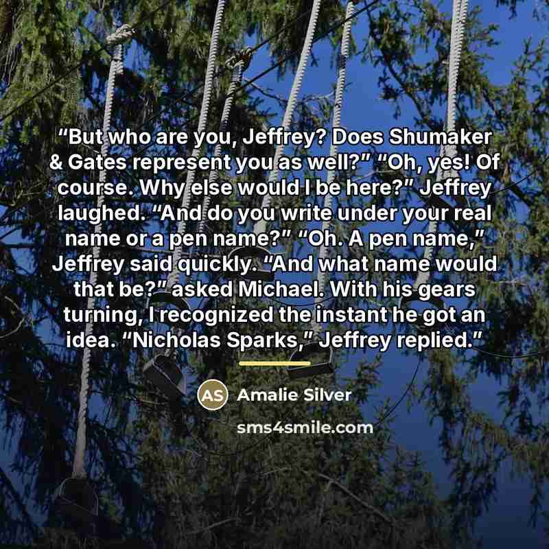“But who are you, Jeffrey? Does Shumaker & Gates represent you as well?” “Oh, yes! Of course. Why else would I be here?” Jeffrey laughed. “And do you write under your real name or a pen name?” “Oh. A pen name,” Jeffrey said quickly. “And what name would that be?” asked Michael. With his gears…” quote by Amalie Silver