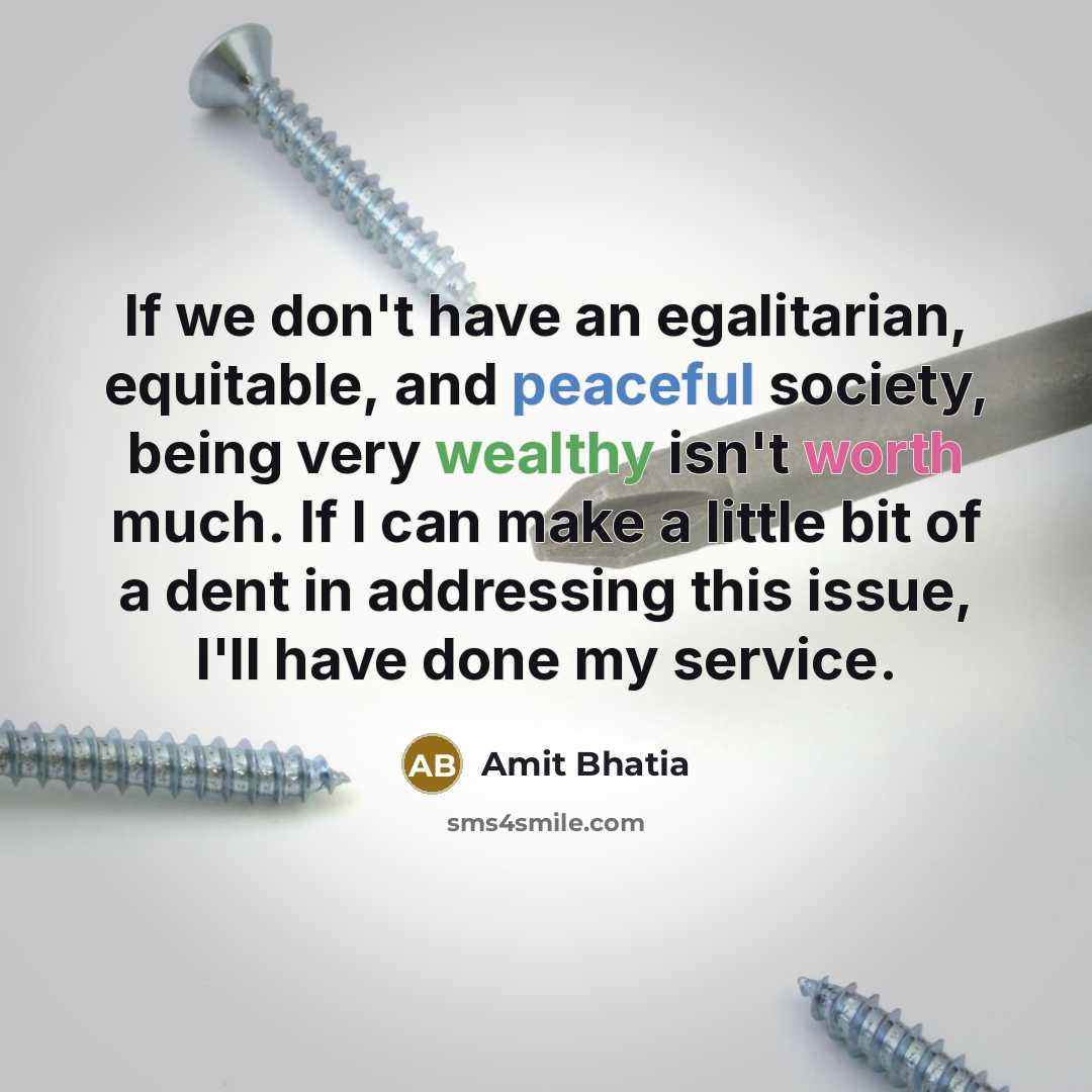 “If we don't have an egalitarian, equitable, and peaceful society, being very wealthy isn't worth much. If I can make a little bit of a dent in addressing this issue, I'll have done my service.” quote by Amit Bhatia