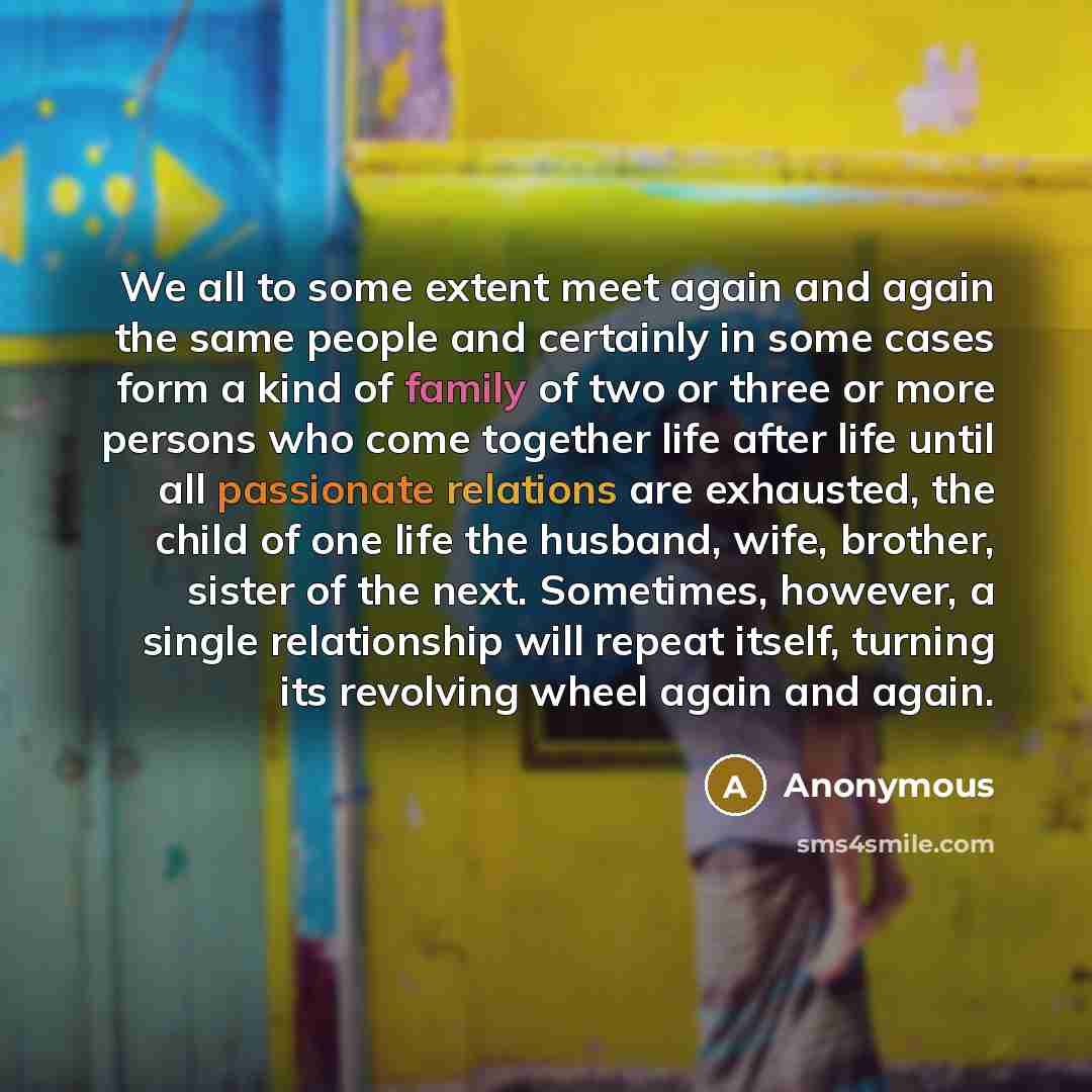 “We all to some extent meet again and again the same people and certainly in some cases form a kind of family of two or three or more persons who come together life after life until all passionate relations are exhausted, the child of one life the husband, wife, brother, sister of the next…” quote by Anonymous