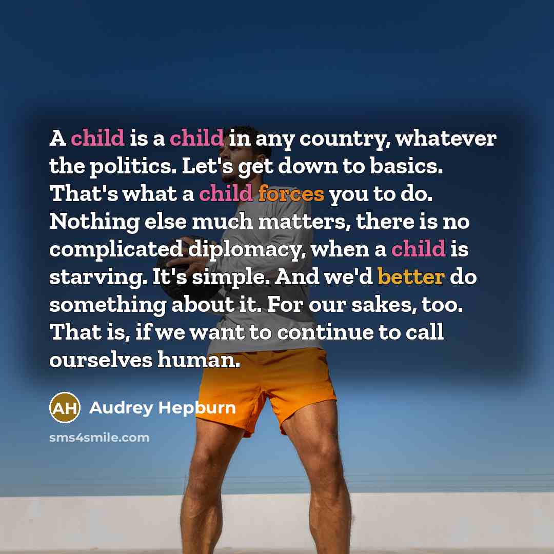 “A child is a child in any country, whatever the politics. Let's get down to basics. That's what a child forces you to do. Nothing else much matters, there is no complicated diplomacy, when a child is starving. It's simple. And we'd better do something about it. For our sakes, too. That is, if we…” quote by Audrey Hepburn
