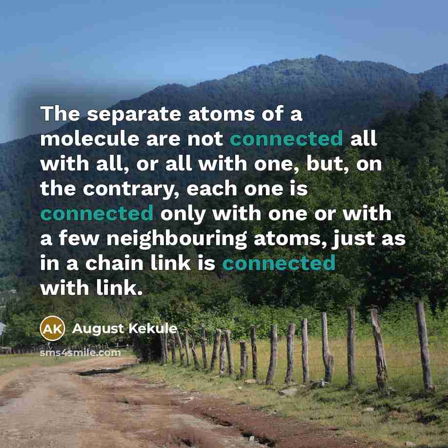 “The separate atoms of a molecule are not connected all with all, or all with one, but, on the contrary, each one is connected only with one or with a few neighbouring atoms, just as in a chain link is connected with link.” quote by August Kekule