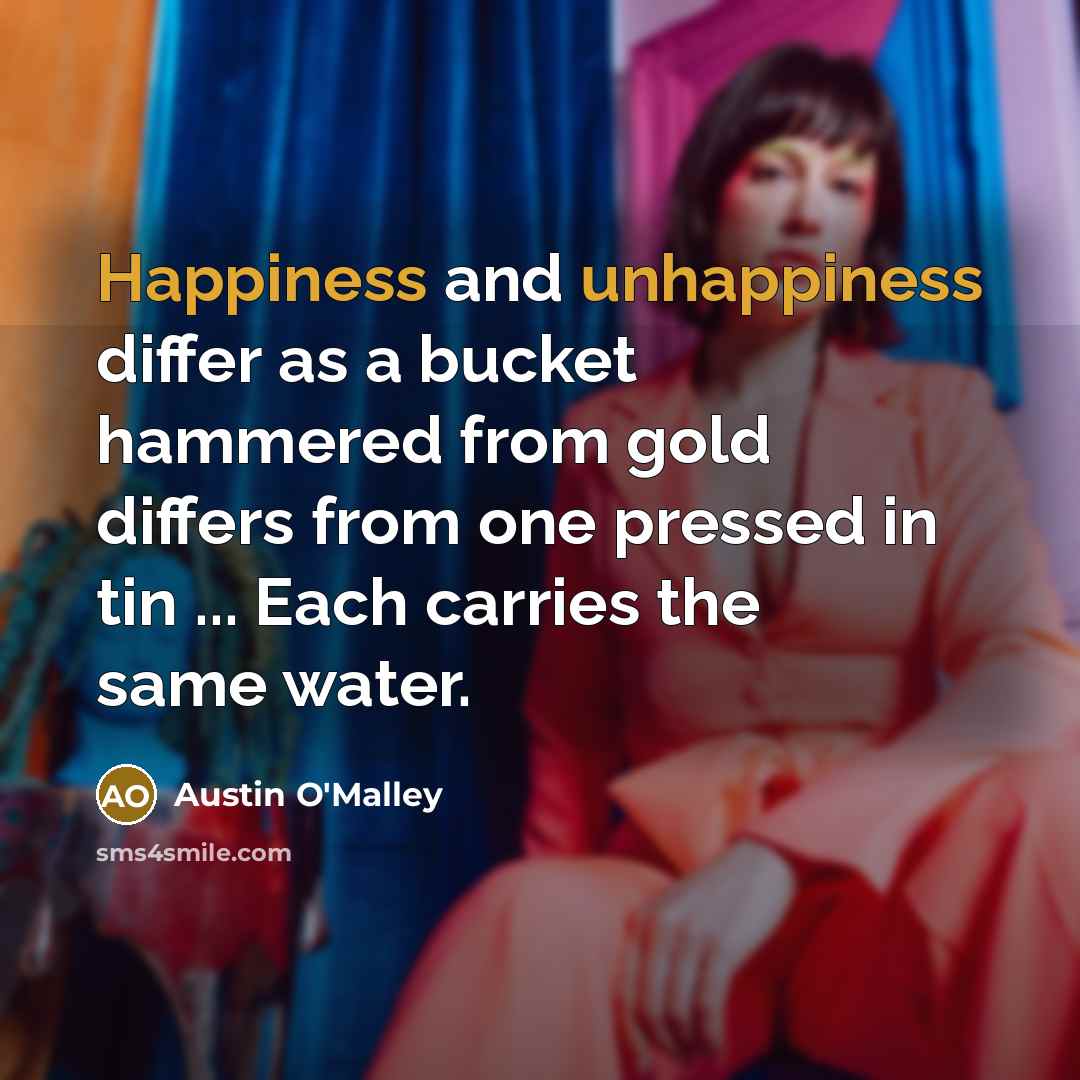 “Happiness and unhappiness differ as a bucket hammered from gold differs from one pressed in tin ... Each carries the same water.” quote by Austin O'Malley