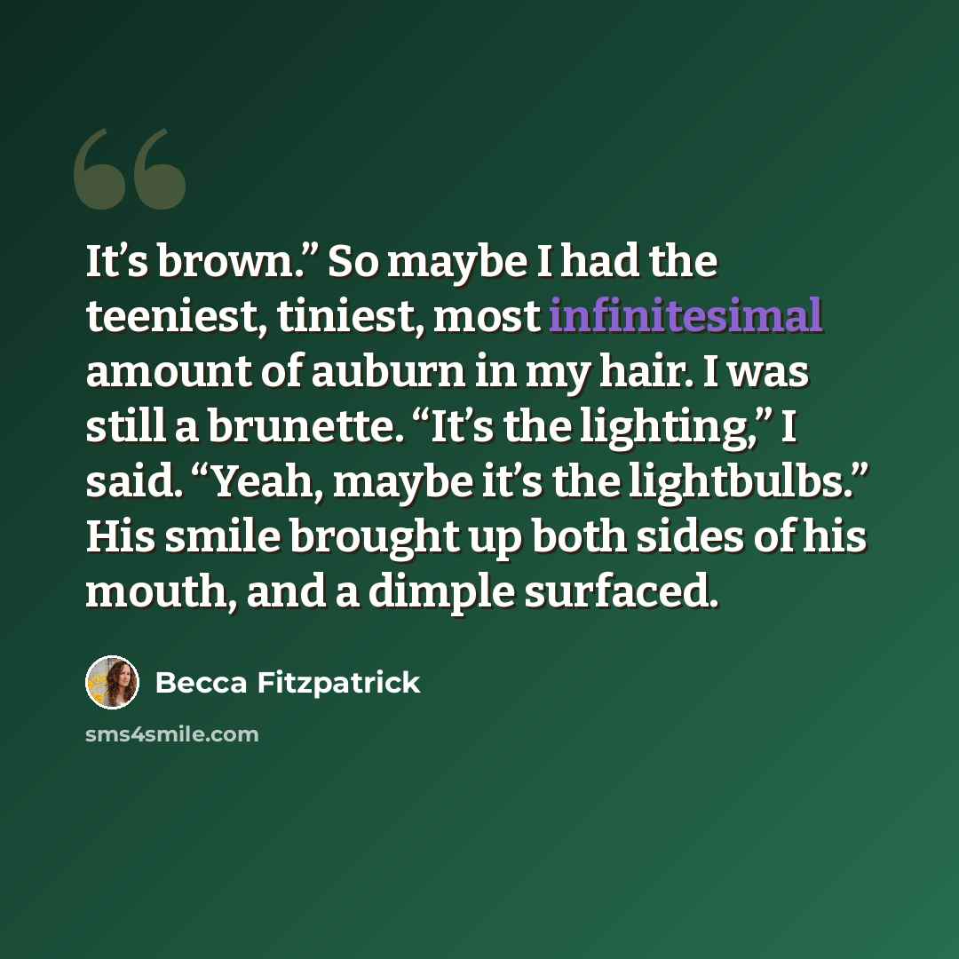 “It’s brown.” So maybe I had the teeniest, tiniest, most infinitesimal amount of auburn in my hair. I was still a brunette. “It’s the lighting,” I said. “Yeah, maybe it’s the lightbulbs.” His smile brought up both sides of his mouth, and a dimple surfaced.” quote by Becca Fitzpatrick