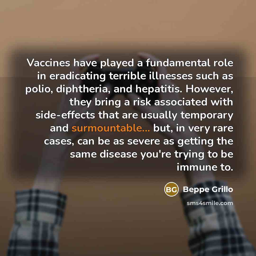 “Vaccines have played a fundamental role in eradicating terrible illnesses such as polio, diphtheria, and hepatitis. However, they bring a risk associated with side-effects that are usually temporary and surmountable... but, in very rare cases, can be as severe as getting the same disease you're…” quote by Beppe Grillo