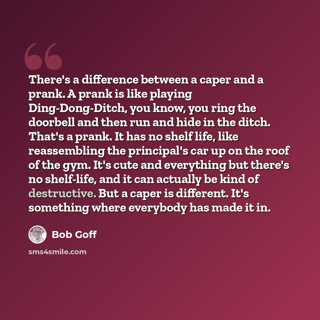 “There's a difference between a caper and a prank. A prank is like playing Ding-Dong-Ditch, you know, you ring the doorbell and then run and hide in the ditch. That's a prank. It has no shelf life, like reassembling the principal's car up on the roof of the gym. It's cute and everything but there's…” quote by Bob Goff