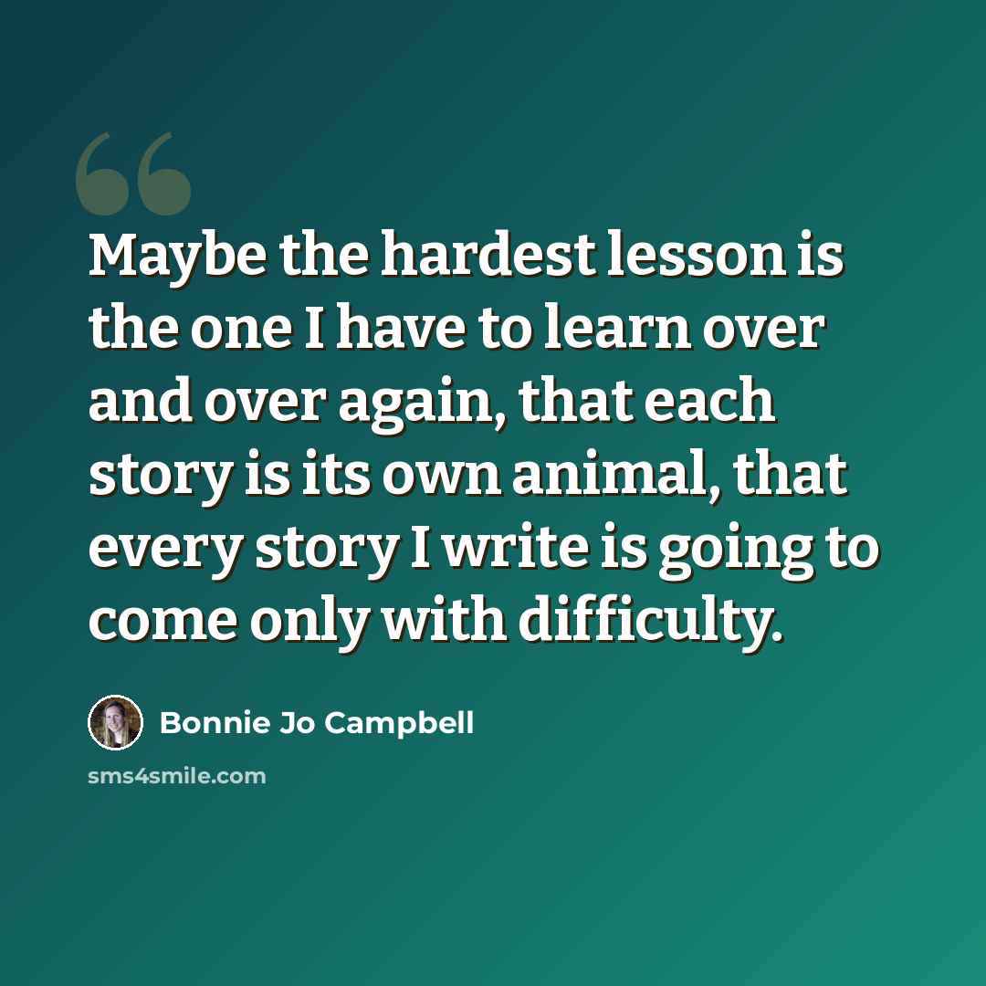 “Maybe the hardest lesson is the one I have to learn over and over again, that each story is its own animal, that every story I write is going to come only with difficulty.” quote by Bonnie Jo Campbell