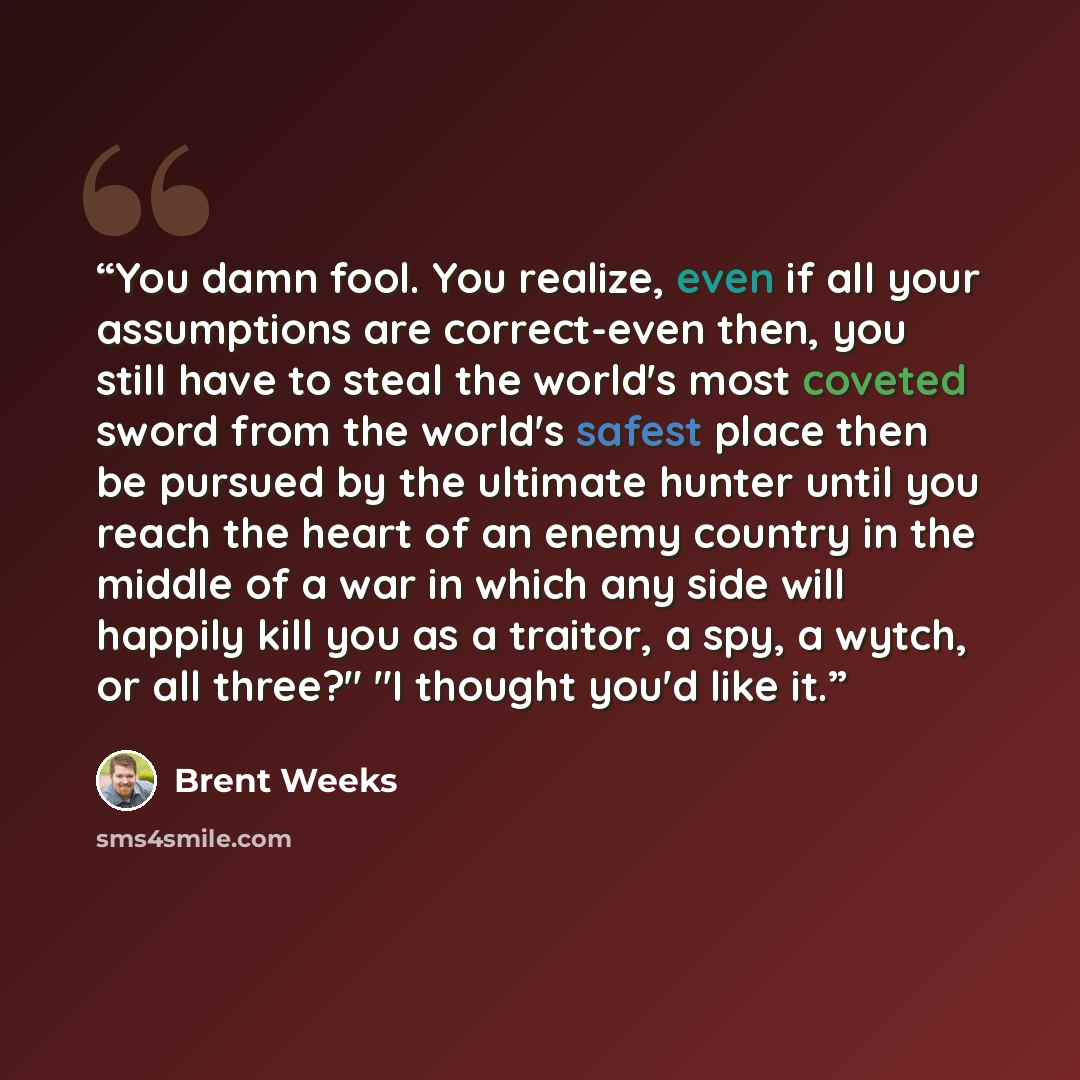 “You damn fool. You realize, even if all your assumptions are correct-even then, you still have to steal the world's most coveted sword from the world's safest place then be pursued by the ultimate hunter until you reach the heart of an enemy country in the middle of a war in which any side will…” quote by Brent Weeks