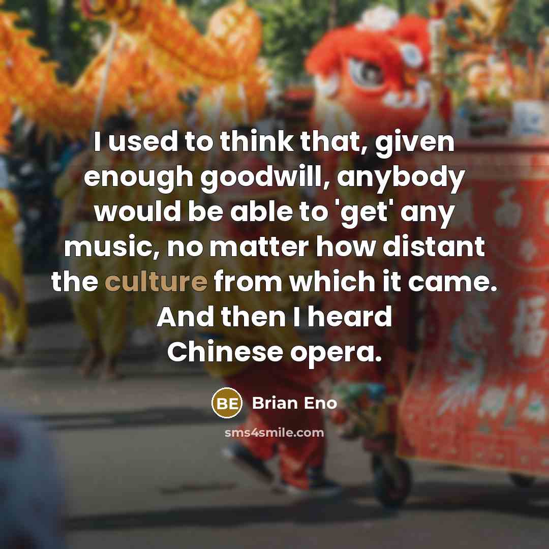 “I used to think that, given enough goodwill, anybody would be able to 'get' any music, no matter how distant the culture from which it came. And then I heard Chinese opera.” quote by Brian Eno