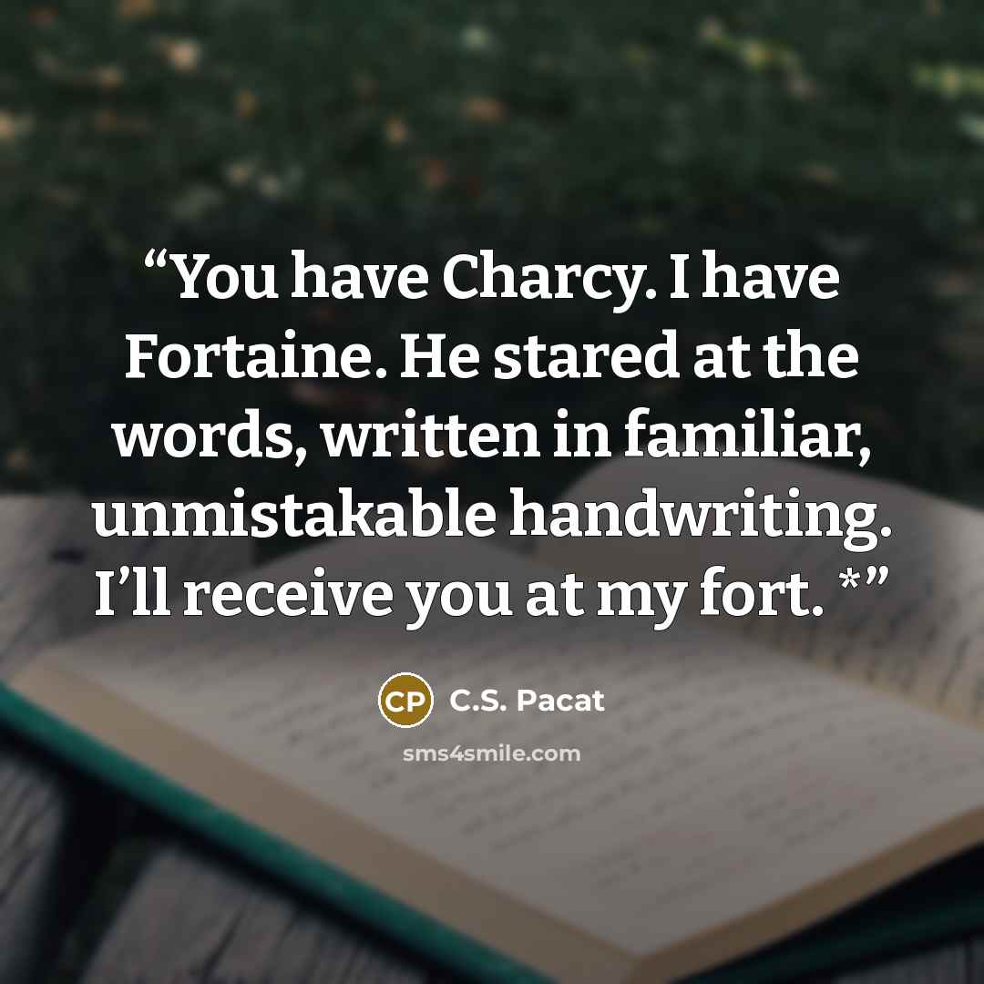 “You have Charcy. I have Fortaine. He stared at the words, written in familiar, unmistakable handwriting. I’ll receive you at my fort. *” quote by C.S. Pacat