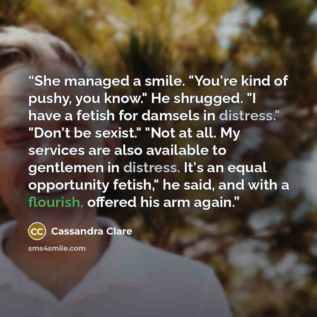 “She managed a smile. "You're kind of pushy, you know." He shrugged. "I have a fetish for damsels in distress." "Don't be sexist." "Not at all. My services are also available to gentlemen in distress. It's an equal opportunity fetish," he said, and with a flourish, offered his arm again.” quote by Cassandra Clare