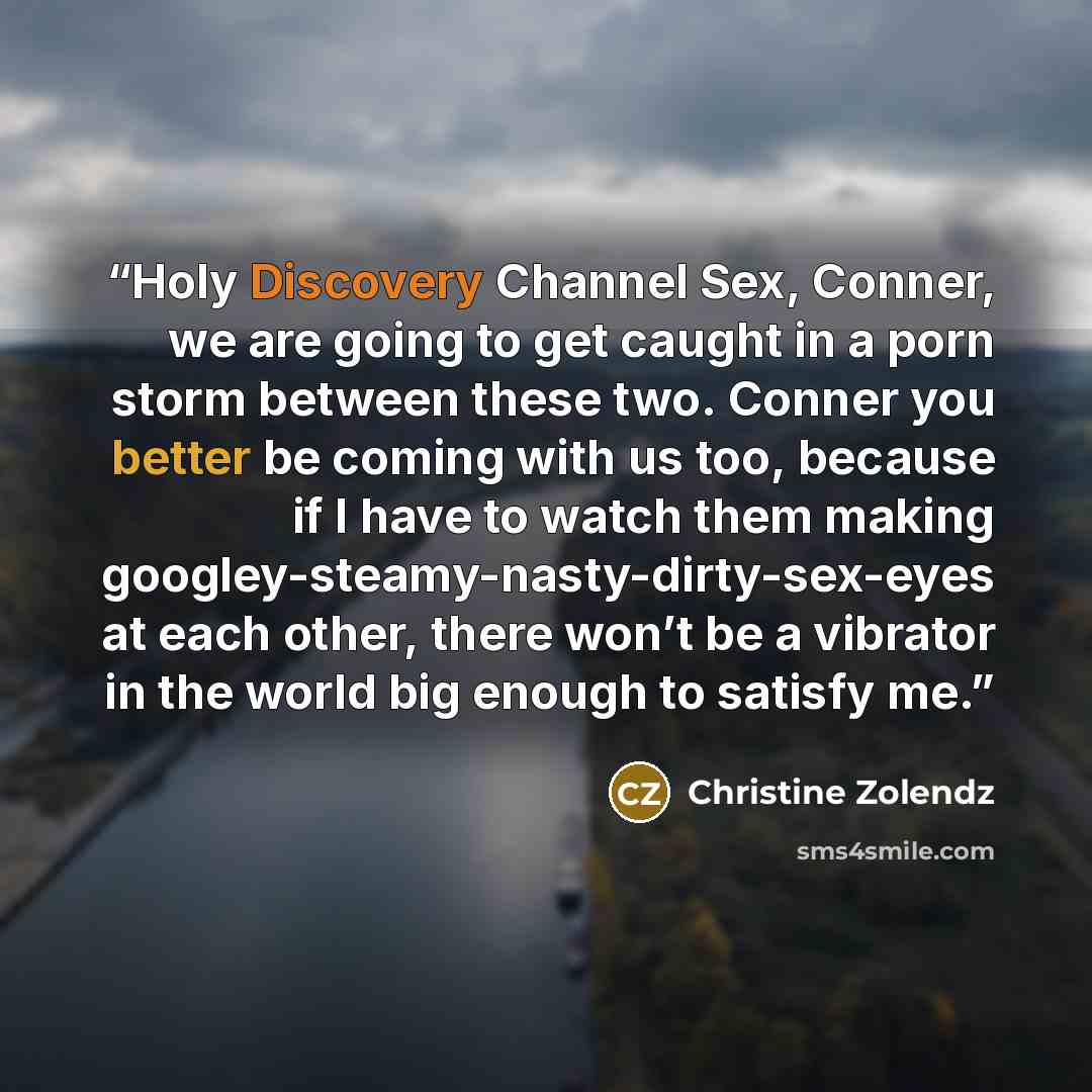 “Holy Discovery Channel Sex, Conner, we are going to get caught in a porn storm between these two. Conner you better be coming with us too, because if I have to watch them making googley-steamy-nasty-dirty-sex-eyes at each other, there won’t be a vibrator in the world big enough to satisfy me.” quote by Christine Zolendz