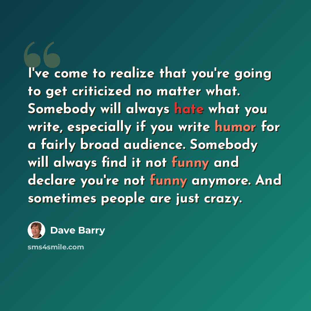 “I've come to realize that you're going to get criticized no matter what. Somebody will always hate what you write, especially if you write humor for a fairly broad audience. Somebody will always find it not funny and declare you're not funny anymore. And sometimes people are just crazy.” quote by Dave Barry