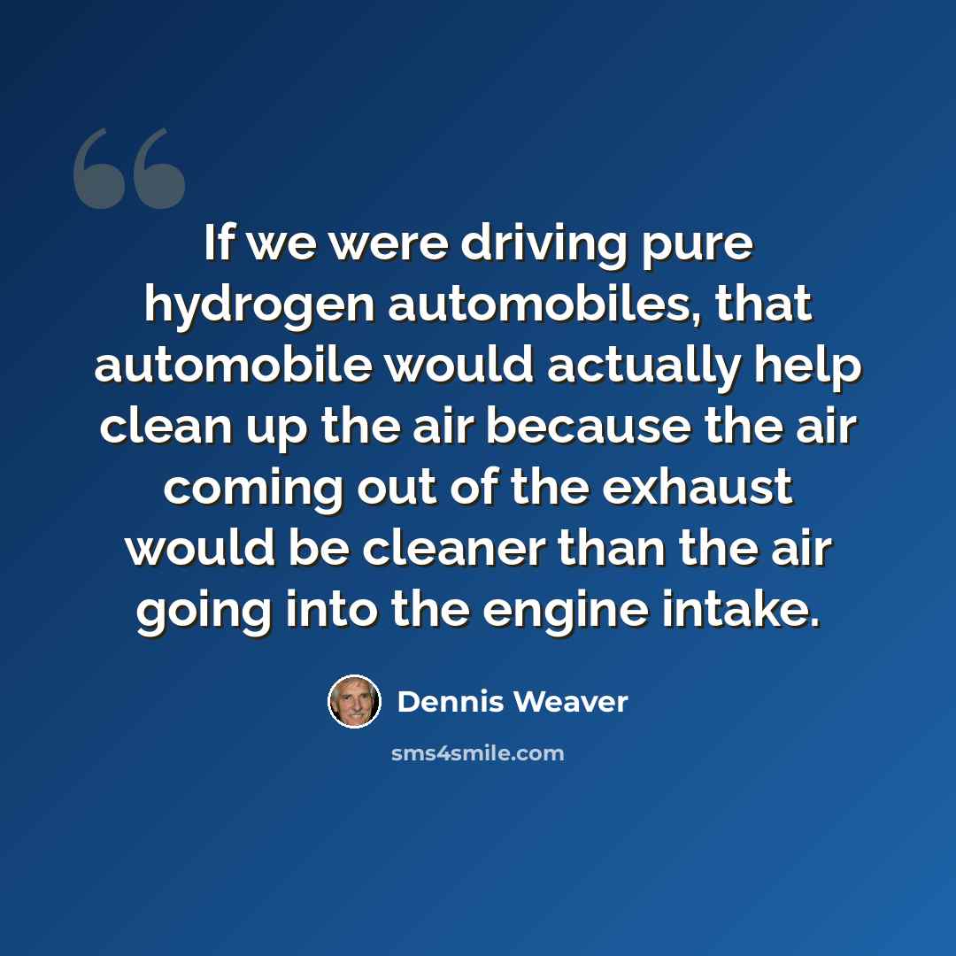 “If we were driving pure hydrogen automobiles, that automobile would actually help clean up the air because the air coming out of the exhaust would be cleaner than the air going into the engine intake.” quote by Dennis Weaver