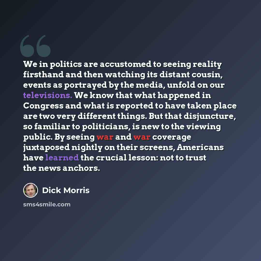 “We in politics are accustomed to seeing reality firsthand and then watching its distant cousin, events as portrayed by the media, unfold on our televisions. We know that what happened in Congress and what is reported to have taken place are two very different things. But that disjuncture, so…” quote by Dick Morris