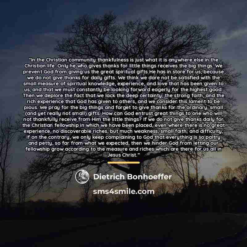 “In the Christian community thankfulness is just what it is anywhere else in the Christian life. Only he who gives thanks for little things receives the big things. We prevent God from giving us the great spiritual gifts He has in store for us, because we do not give thanks for daily gifts. We…” quote by Dietrich Bonhoeffer