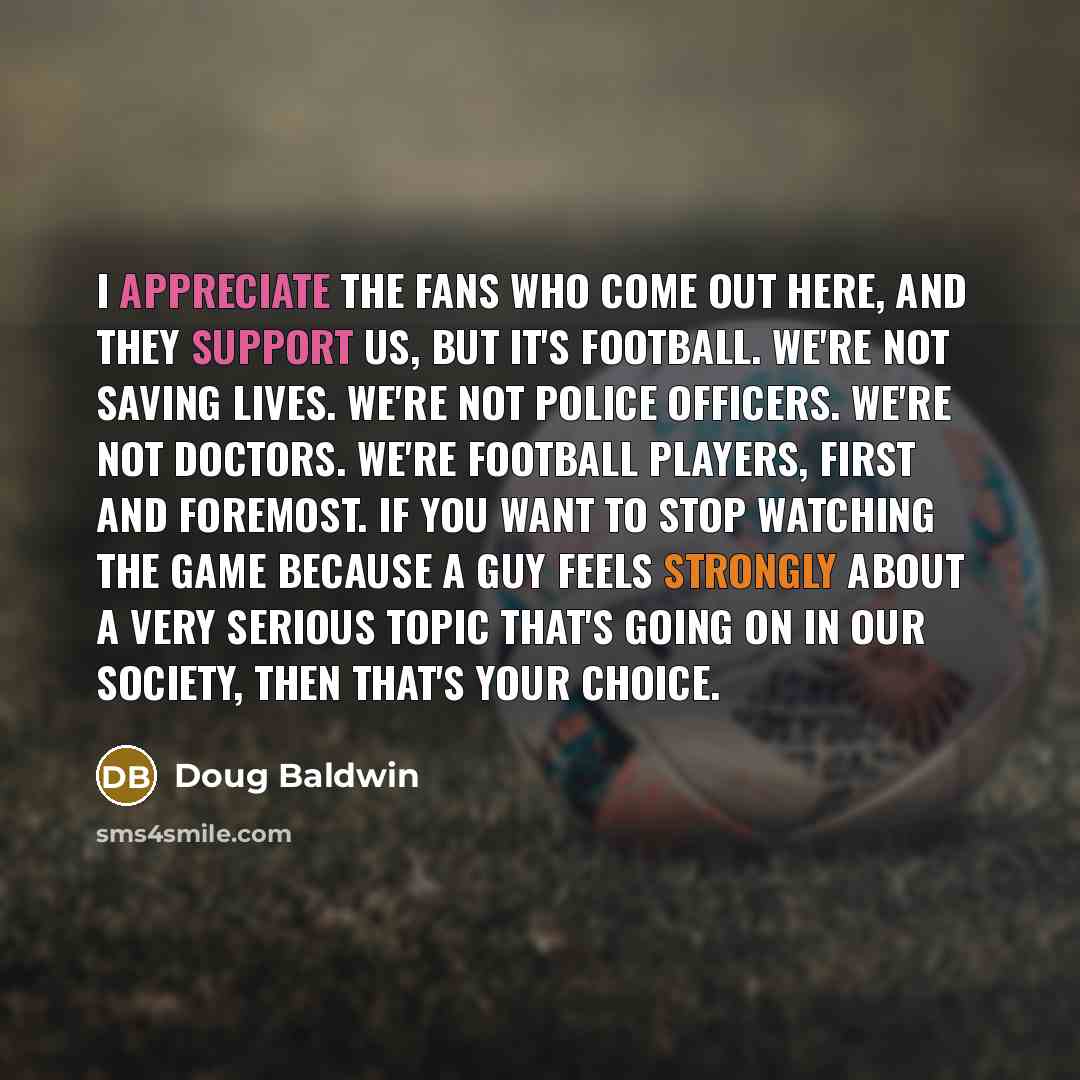 “I appreciate the fans who come out here, and they support us, but it's football. We're not saving lives. We're not police officers. We're not doctors. We're football players, first and foremost. If you want to stop watching the game because a guy feels strongly about a very serious topic that's…” quote by Doug Baldwin