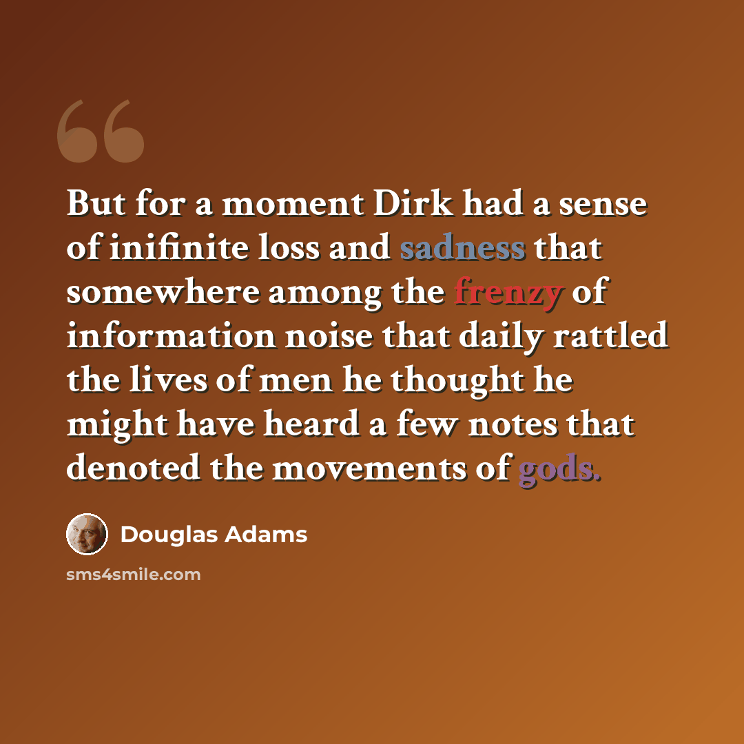 “But for a moment Dirk had a sense of inifinite loss and sadness that somewhere among the frenzy of information noise that daily rattled the lives of men he thought he might have heard a few notes that denoted the movements of gods.” quote by Douglas Adams