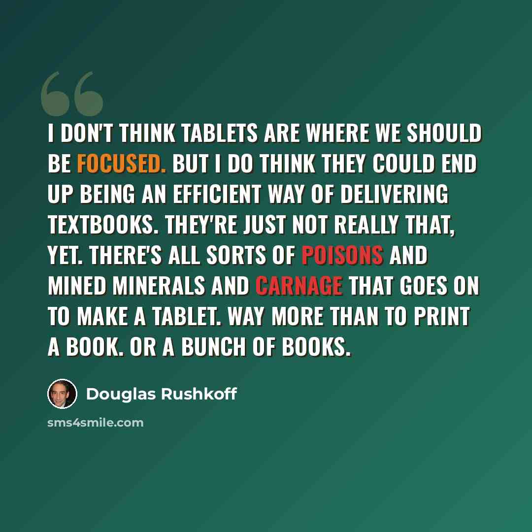 “I don't think tablets are where we should be focused. But I do think they could end up being an efficient way of delivering textbooks. They're just not really that, yet. There's all sorts of poisons and mined minerals and carnage that goes on to make a tablet. Way more than to print a book. Or a…” quote by Douglas Rushkoff