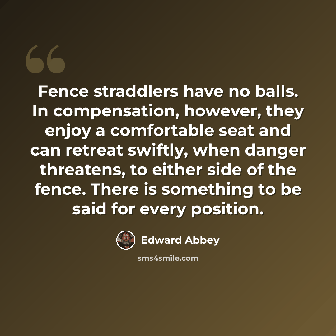 “Fence straddlers have no balls. In compensation, however, they enjoy a comfortable seat and can retreat swiftly, when danger threatens, to either side of the fence. There is something to be said for every position.” quote by Edward Abbey