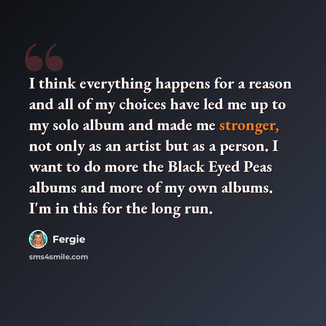 “I think everything happens for a reason and all of my choices have led me up to my solo album and made me stronger, not only as an artist but as a person. I want to do more the Black Eyed Peas albums and more of my own albums. I'm in this for the long run.” quote by Fergie