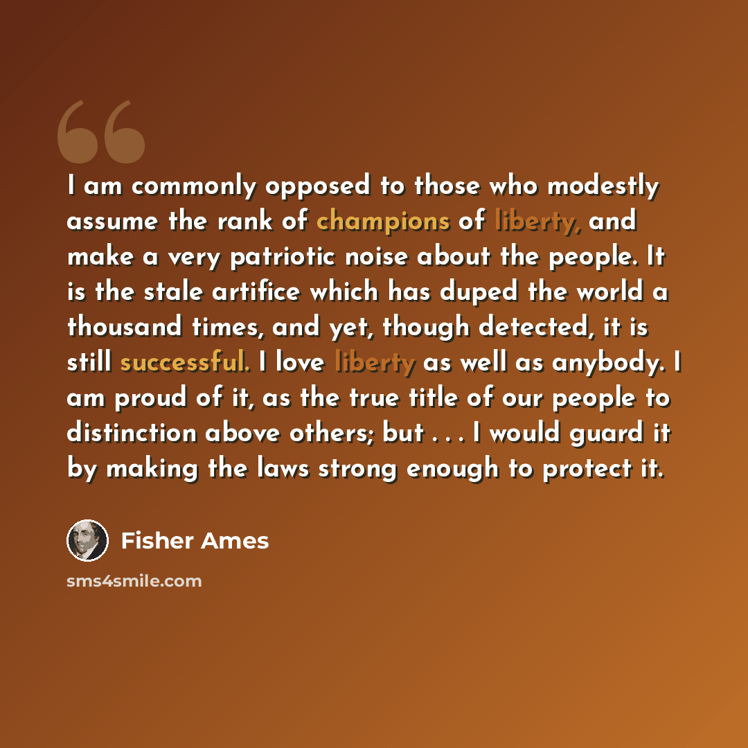“I am commonly opposed to those who modestly assume the rank of champions of liberty, and make a very patriotic noise about the people. It is the stale artifice which has duped the world a thousand times, and yet, though detected, it is still successful. I love liberty as well as anybody. I am…” quote by Fisher Ames