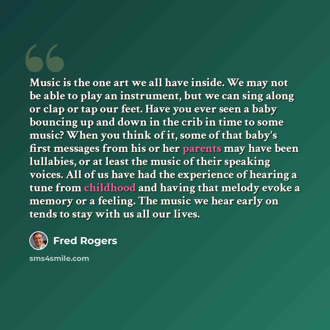“Music is the one art we all have inside. We may not be able to play an instrument, but we can sing along or clap or tap our feet. Have you ever seen a baby bouncing up and down in the crib in time to some music? When you think of it, some of that baby's first messages from his or her parents may…” quote by Fred Rogers