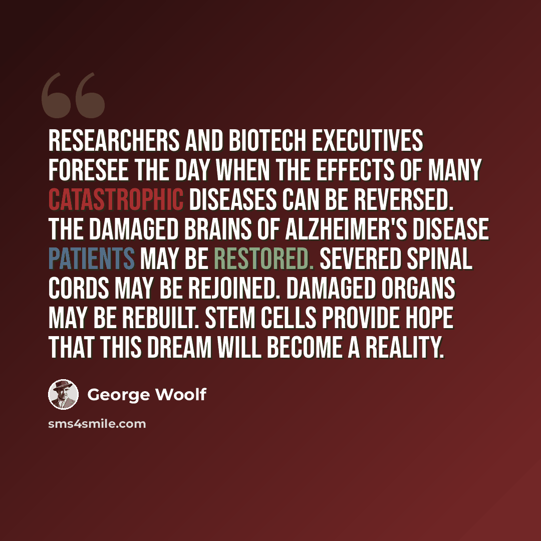 “Researchers and biotech executives foresee the day when the effects of many catastrophic diseases can be reversed. The damaged brains of Alzheimer's disease patients may be restored. Severed spinal cords may be rejoined. Damaged organs may be rebuilt. Stem cells provide hope that this dream will…” quote by George Woolf