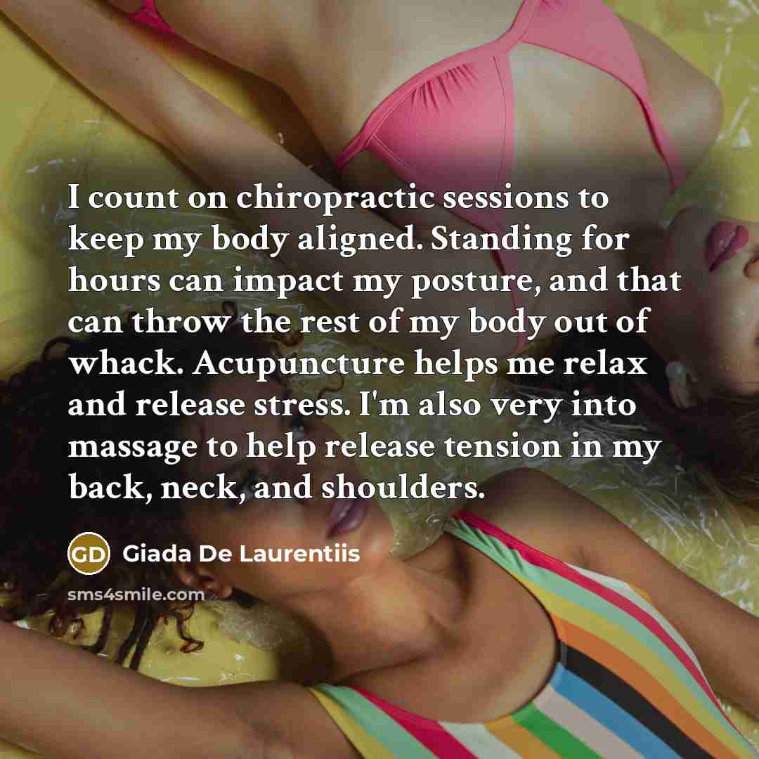 “I count on chiropractic sessions to keep my body aligned. Standing for hours can impact my posture, and that can throw the rest of my body out of whack. Acupuncture helps me relax and release stress. I'm also very into massage to help release tension in my back, neck, and shoulders.” quote by Giada De Laurentiis