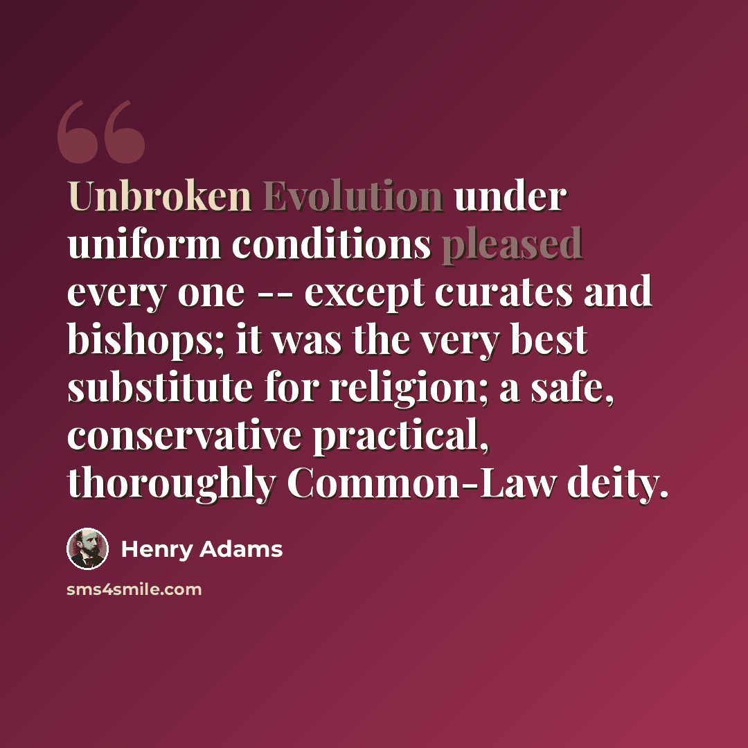 “Unbroken Evolution under uniform conditions pleased every one -- except curates and bishops; it was the very best substitute for religion; a safe, conservative practical, thoroughly Common-Law deity.” quote by Henry Adams