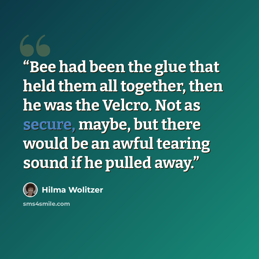 “Bee had been the glue that held them all together, then he was the Velcro. Not as secure, maybe, but there would be an awful tearing sound if he pulled away.” quote by Hilma Wolitzer