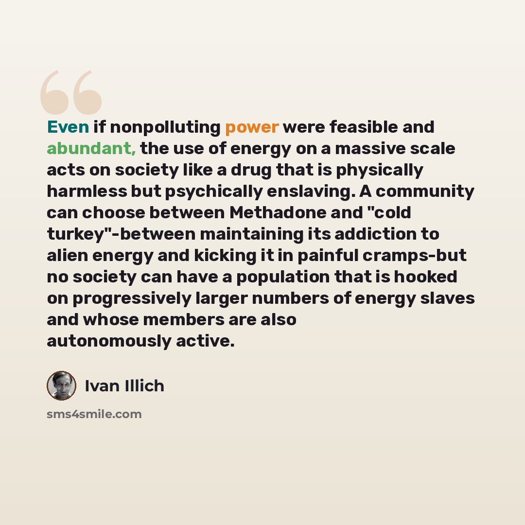 “Even if nonpolluting power were feasible and abundant, the use of energy on a massive scale acts on society like a drug that is physically harmless but psychically enslaving. A community can choose between Methadone and "cold turkey"-between maintaining its addiction to alien energy and kicking it…” quote by Ivan Illich