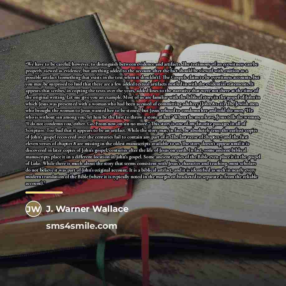 “We have to be careful, however, to distinguish between evidence and artifacts. The testimony of an eyewitness can be properly viewed as evidence, but anything added to the account after the fact should be viewed with caution as a possible artifact (something that exists in the text when it…” quote by J. Warner Wallace
