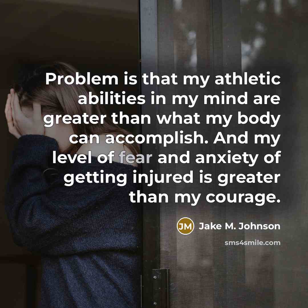 “Problem is that my athletic abilities in my mind are greater than what my body can accomplish. And my level of fear and anxiety of getting injured is greater than my courage.” quote by Jake M. Johnson