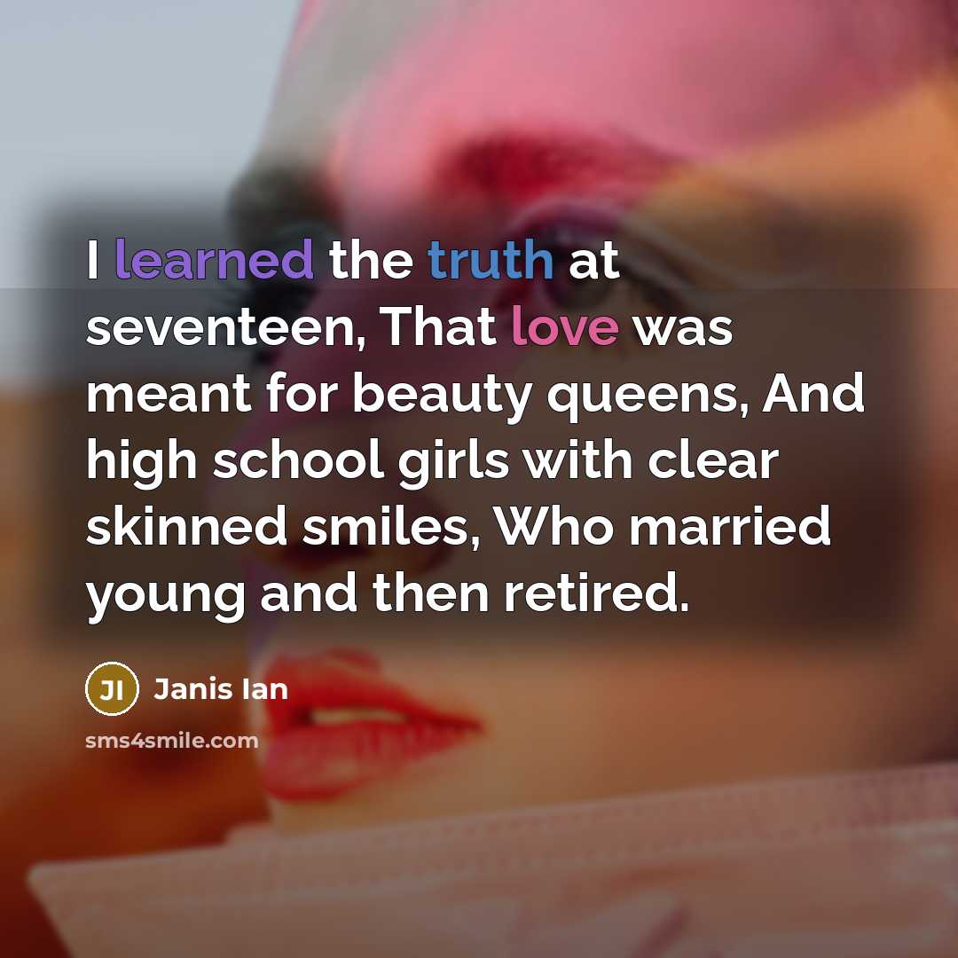 “I learned the truth at seventeen, That love was meant for beauty queens, And high school girls with clear skinned smiles, Who married young and then retired.” quote by Janis Ian