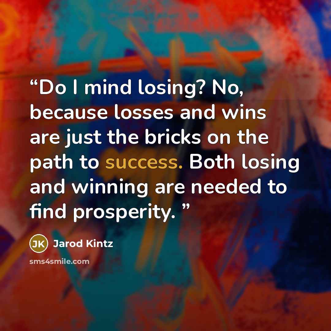 “Do I mind losing? No, because losses and wins are just the bricks on the path to success. Both losing and winning are needed to find prosperity.” quote by Jarod Kintz