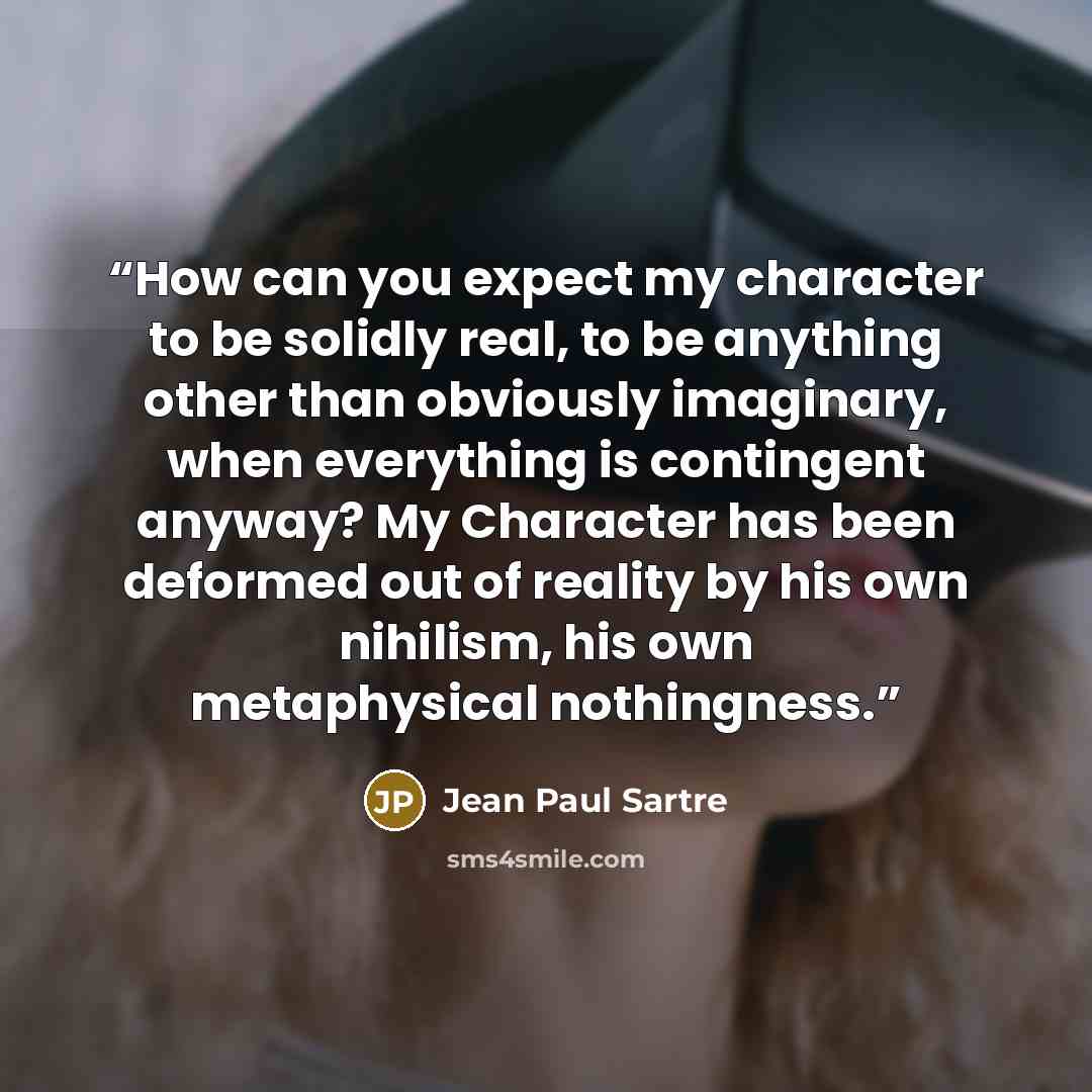 “How can you expect my character to be solidly real, to be anything other than obviously imaginary, when everything is contingent anyway? My Character has been deformed out of reality by his own nihilism, his own metaphysical nothingness.” quote by Jean Paul Sartre
